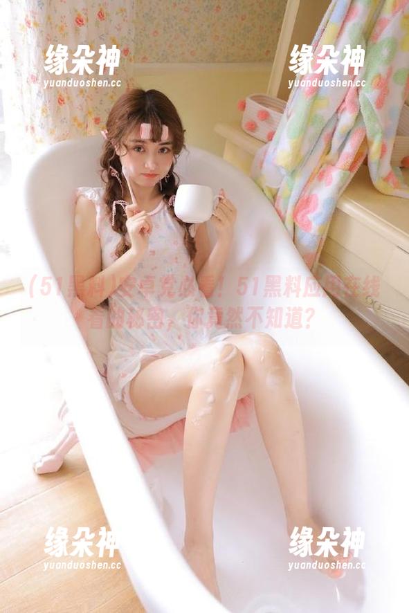 安卓党必看！51黑料应用在线看的秘密，你竟然不知道？