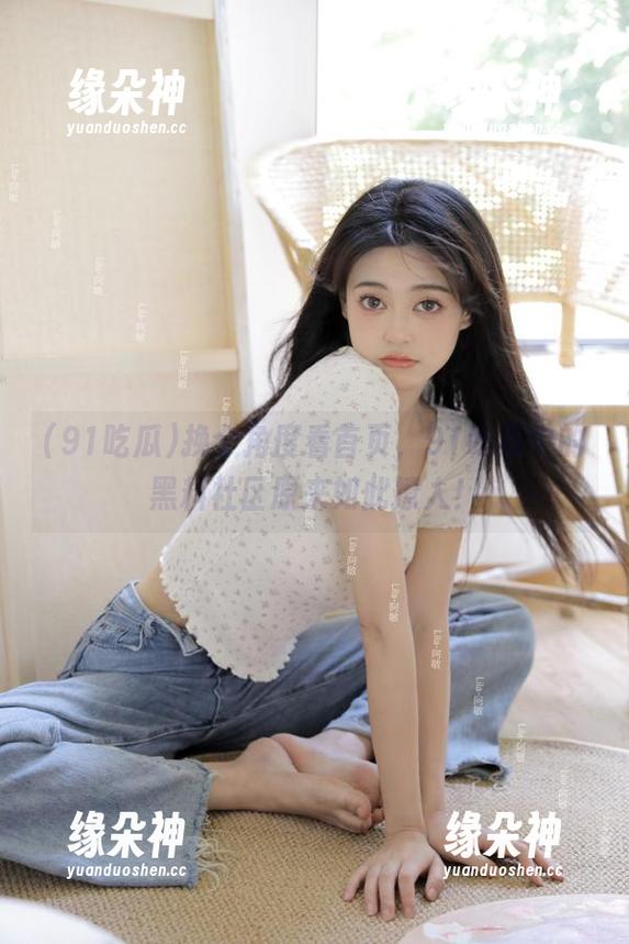 换个角度看首页，91吃瓜中的黑料社区原来如此撩人！