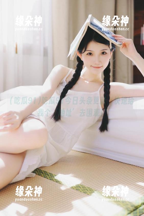 吃瓜91今日头条更新，快速给我个‘地址’去围观！